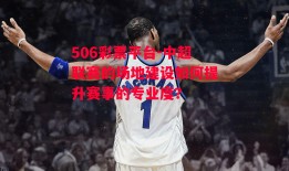 506彩票平台-中超联赛的场地建设如何提升赛事的专业度？